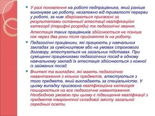  У разі поновлення на роботі педпрацівника, який раніше 
виконував цю роботу, незалежно від тривалості перерви 
у роботі, за ним зберігаються присвоєні за 
результатами останньої атестації кваліфікаційні 
категорії (тарифні розряди) та педагогічні звання. 
Атестація таких працівників здійснюється не пізніше 
ніж через два роки після прийняття їх на роботу. 
 Педагогічні працівники, які працюють у навчальних 
закладах за сумісництвом або на умовах строкового 
договору, атестуються на загальних підставах. При 
суміщенні працівниками педагогічних посад в одному 
навчальному закладі їх атестація здійснюється з кожної 
із займаних посад. 
 Вчителі та викладачі, які мають педагогічне 
навантаження з кількох предметів, атестуються з 
того предмета, який викладають за спеціальністю. У 
цьому випадку присвоєна кваліфікаційна категорія 
поширюється на все педагогічне навантаження. 
Необхідною умовою при цьому є підвищення кваліфікації з 
предметів інваріантної складової змісту загальної 
середньої освіти. 
 
