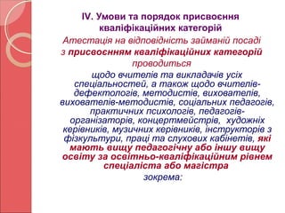 ІV. Умови та порядок присвоєння 
кваліфікаційних категорій 
Атестація на відповідність займаній посаді 
з присвоєнням кваліфікаційних категорій 
проводиться 
щодо вчителів та викладачів усіх 
спеціальностей, а також щодо вчителів- 
дефектологів, методистів, вихователів, 
вихователів-методистів, соціальних педагогів, 
практичних психологів, педагогів- 
організаторів, концертмейстрів, художніх 
керівників, музичних керівників, інструкторів з 
фізкультури, праці та слухових кабінетів, які 
мають вищу педагогічну або іншу вищу 
освіту за освітньо-кваліфікаційним рівнем 
спеціаліста або магістра 
зокрема: 
 