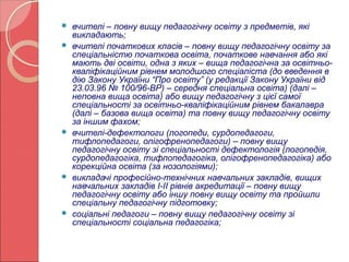  вчителі – повну вищу педагогічну освіту з предметів, які 
викладають; 
 вчителі початкових класів – повну вищу педагогічну освіту за 
спеціальністю початкова освіта, початкове навчання або які 
мають дві освіти, одна з яких – вища педагогічна за освітньо- 
кваліфікаційним рівнем молодшого спеціаліста (до введення в 
дію Закону України “Про освіту” (у редакції Закону України від 
23.03.96 № 100/96-ВР) – середня спеціальна освіта) (далі – 
неповна вища освіта) або вищу педагогічну з цієї самої 
спеціальності за освітньо-кваліфікаційним рівнем бакалавра 
(далі – базова вища освіта) та повну вищу педагогічну освіту 
за іншим фахом; 
 вчителі-дефектологи (логопеди, сурдопедагоги, 
тифлопедагоги, олігофренопедагоги) – повну вищу 
педагогічну освіту зі спеціальності дефектологія (логопедія, 
сурдопедагогіка, тифлопедагогіка, олігофренопедагогіка) або 
корекційна освіта (за нозологіями); 
 викладачі професійно-технічних навчальних закладів, вищих 
навчальних закладів I-II рівнів акредитації – повну вищу 
педагогічну освіту або іншу повну вищу освіту та пройшли 
спеціальну педагогічну підготовку; 
 соціальні педагоги – повну вищу педагогічну освіту зі 
спеціальності соціальна педагогіка; 
 