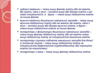  художні керівники – повну вищу фахову освіту або які мають 
дві освіти, одна з яких – неповна вища або базова освіта з цієї 
самої спеціальності, а друга – повна вища педагогічна освіта 
за іншим фахом; 
 музичні керівники дошкільних навчальних закладів – повну вищу 
музично-педагогічну освіту або які мають дві освіти, одна з 
яких – неповна вища або базова музична освіта, а друга – 
повна вища педагогічна освіта за іншим фахом; 
 інструктори з фізкультури дошкільних навчальних закладів – 
повну вищу фахову педагогічну освіту або які мають повну 
вищу педагогічну освіту за спеціальністю дошкільна освіта; 
 інструктори слухових кабінетів навчальних закладів для дітей 
зі зниженим слухом – повну вищу педагогічну освіту за 
спеціальністю дефектологія (сурдопедагогіка) або корекційна 
освіта (за нозологіями); 
 інструктори з праці – повну вищу фахову педагогічну освіту. 
 