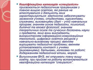 Кваліфікаційна категорія «спеціаліст» 
присвоюється педагогічним працівникам з 
повною вищою освітою, які раніше не 
атестувалися й діяльність яких 
характеризується: здатністю забезпечувати 
засвоєння учнями, студентами, курсантами, 
слухачами, вихованцями (далі – учні) навчальних 
програм; знанням основ педагогіки, психології, 
дитячої та вікової фізіології; знанням 
теоретичних основ та сучасних досягнень науки 
з предмета, який вони викладають; 
використанням інформаційно-комунікаційних 
технологій, цифрових освітніх ресурсів у 
навчально-виховному процесі; вмінням 
вирішувати педагогічні проблеми; вмінням 
установлювати контакт з учнями 
(вихованцями), батьками, колегами по роботі; 
додержанням педагогічної етики, моралі. 
Випускникам ВНЗ, які отримали повну вищу 
освіту, при прийомі на роботу встановлюється 
кваліфікаційна категорія “спеціаліст”. 
 