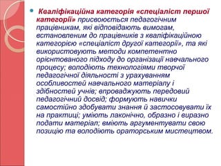  Кваліфікаційна категорія «спеціаліст першої 
категорії» присвоюється педагогічним 
працівникам, які відповідають вимогам, 
встановленим до працівників з кваліфікаційною 
категорією «спеціаліст другої категорії», та які 
використовують методи компетентно 
орієнтованого підходу до організації навчального 
процесу; володіють технологіями творчої 
педагогічної діяльності з урахуванням 
особливостей навчального матеріалу і 
здібностей учнів; впроваджують передовий 
педагогічний досвід; формують навички 
самостійно здобувати знання й застосовувати їх 
на практиці; уміють лаконічно, образно і виразно 
подати матеріал; вміють аргументувати свою 
позицію та володіють ораторським мистецтвом. 
 