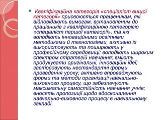  Кваліфікаційна категорія «спеціаліст вищої 
категорії» присвоюється працівникам, які 
відповідають вимогам, встановленим до 
працівників з кваліфікаційною категорією 
«спеціаліст першої категорії», та які 
володіють інноваційними освітніми 
методиками й технологіями, активно їх 
використовують та поширюють у 
професійному середовищі; володіють широким 
спектром стратегій навчання; вміють 
продукувати оригінальні, інноваційні ідеї; 
застосовують нестандартні форми 
проведення уроку; активно впроваджують 
форми та методи організації навчально- 
виховного процесу, що забезпечують 
максимальну самостійність навчання учнів; 
вносять пропозиції щодо вдосконалення 
навчально-виховного процесу в навчальному 
закладі. 
 