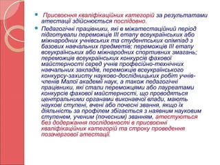 Присвоєння кваліфікаційних категорій за результатами 
атестації здійснюється послідовно. 
 Педагогічні працівники, які в міжатестаційний період 
підготували переможців ІІІ етапу всеукраїнських або 
міжнародних учнівських та студентських олімпіад з 
базових навчальних предметів; переможців ІІІ етапу 
всеукраїнських або міжнародних спортивних змагань; 
переможців всеукраїнських конкурсів фахової 
майстерності серед учнів професійно-технічних 
навчальних закладів, переможців всеукраїнського 
конкурсу-захисту науково-дослідницьких робіт учнів- 
членів Малої академії наук, а також педагогічні 
працівники, які стали переможцями або лауреатами 
конкурсів фахової майстерності, що проводяться 
центральними органами виконавчої влади, мають 
наукові ступені, вчені або почесні звання, якщо їх 
діяльність за профілем збігається з наявним науковим 
ступенем, ученим (почесним) званням, атестуються 
без додержання послідовності в присвоєнні 
кваліфікаційних категорій та строку проведення 
позачергової атестації. 
 
