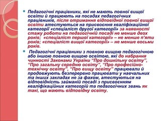  Педагогічні працівники, які не мають повної вищої 
освіти й працюють на посадах педагогічних 
працівників, після отримання відповідної повної вищої 
освіти атестуються на присвоєння кваліфікаційної 
категорії «спеціаліст другої категорії» за наявності 
стажу роботи на педагогічній посаді не менше двох 
років; «спеціаліст першої категорії» – не менше п’яти 
років; «спеціаліст вищої категорії» – не менше восьми 
років. 
 Педагогічні працівники з повною вищою педагогічною 
або іншою повною вищою освітою, які до набрання 
чинності Законами України “Про дошкільну освіту”, 
“Про загальну середню освіту”, “Про професійно- 
технічну освіту”, “Про вищу освіту” працювали й 
продовжують безперервно працювати у навчальних 
та інших закладах не за фахом, атестуються на 
відповідність займаній посаді з присвоєнням 
кваліфікаційних категорій та педагогічних звань як 
такі, що мають відповідну освіту. 
 