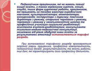 Педагогічним працівникам, які не мають повної 
вищої освіти, а також керівникам гуртків, секцій, 
студій, інших форм гурткової роботи, працівникам, 
які працюють на посадах майстра виробничого 
навчання; культорганізатора; акомпаніатора; 
екскурсовода; інструктора з туризму; помічника 
директора з режиму, старшого чергового з режиму, 
чергового з режиму у загальноосвітніх школах та 
професійних училищах соціальної реабілітації; 
асистента вчителя-реабілітолога; консультанта 
психолого-медико-педагогічної консультації, 
незалежно від рівня здобутої ними освіти за 
результатами атестації встановлюються тарифні 
розряди. 
При встановленні тарифного розряду враховуються 
освітній рівень працівника, професійна компетентність, 
педагогічний досвід, результативність та якість роботи, 
інші дані, які характеризують його професійну діяльність. 
 