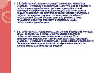  5.3. Педагогічні звання «старший викладач», «старший 
учитель», «старший вихователь» можуть присвоюватися 
педагогічним працівникам, які мають кваліфікаційні 
категорії «спеціаліст вищої категорії» або «спеціаліст 
першої категорії» та досягли високого професіоналізму в 
роботі, систематично використовують передовий 
педагогічний досвід, беруть активну участь у його 
поширенні, надають практичну допомогу іншим 
педагогічним працівникам. 
 5.4. Педагогічним працівникам, які мають базову або неповну 
вищу педагогічну освіту, можуть присвоюватися 
педагогічні звання «вихователь-методист» (для 
вихователів дошкільних навчальних закладів), «старший 
учитель», «старший вихователь», якщо стаж їх педагогічної 
діяльності становить не менш як 8 років та якщо вони 
мають найвищий тарифний розряд. 
 