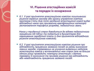 VІ. Рішення атестаційних комісій 
та порядок їх оскарження 
 6.1. У разі прийняття атестаційною комісією позитивного 
рішення керівник закладу або органу управління освітою 
протягом п’яти днів після засідання атестаційної комісії видає 
відповідний наказ про присвоєння кваліфікаційних категорій 
(встановлення тарифних розрядів), педагогічних звань. 
Наказ у триденний строк доводиться до відома педагогічного 
працівника під підпис та подається в бухгалтерію для 
нарахування заробітної плати (з дня прийняття відповідного 
рішення атестаційною комісією). 
 6.2. У разі прийняття атестаційною комісією рішення про 
відповідність працівника займаній посаді за умови виконання 
певних заходів, спрямованих на усунення виявлених недоліків, 
атестаційна комісія у встановлений нею строк (але не більше 
одного року) проводить повторну атестацію з метою 
перевірки їх виконання та приймає рішення про відповідність 
або невідповідність працівника займаній посаді. 
 