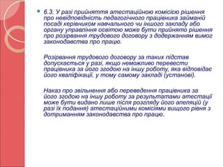  6.3. У разі прийняття атестаційною комісією рішення 
про невідповідність педагогічного працівника займаній 
посаді керівником навчального чи іншого закладу або 
органу управління освітою може бути прийнято рішення 
про розірвання трудового договору з додержанням вимог 
законодавства про працю. 
Розірвання трудового договору за таких підстав 
допускається у разі, якщо неможливо перевести 
працівника за його згодою на іншу роботу, яка відповідає 
його кваліфікації, у тому самому закладі (установі). 
Наказ про звільнення або переведення працівника за 
його згодою на іншу роботу за результатами атестації 
може бути видано лише після розгляду його апеляцій (у 
разі їх подання) атестаційними комісіями вищого рівня з 
дотриманням законодавства про працю. 
 