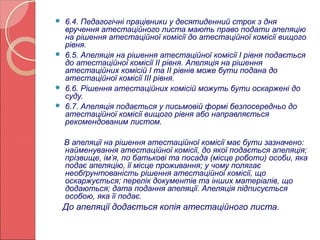  6.4. Педагогічні працівники у десятиденний строк з дня 
вручення атестаційного листа мають право подати апеляцію 
на рішення атестаційної комісії до атестаційної комісії вищого 
рівня. 
 6.5. Апеляція на рішення атестаційної комісії І рівня подається 
до атестаційної комісії ІІ рівня. Апеляція на рішення 
атестаційних комісій І та ІІ рівнів може бути подана до 
атестаційної комісії ІІІ рівня. 
 6.6. Рішення атестаційних комісій можуть бути оскаржені до 
суду. 
 6.7. Апеляція подається у письмовій формі безпосередньо до 
атестаційної комісії вищого рівня або направляється 
рекомендованим листом. 
В апеляції на рішення атестаційної комісії має бути зазначено: 
найменування атестаційної комісії, до якої подається апеляція; 
прізвище, ім’я, по батькові та посада (місце роботи) особи, яка 
подає апеляцію, її місце проживання; у чому полягає 
необґрунтованість рішення атестаційної комісії, що 
оскаржується; перелік документів та інших матеріалів, що 
додаються; дата подання апеляції. Апеляція підписується 
особою, яка її подає. 
До апеляції додається копія атестаційного листа. 
 