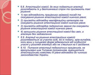 6.8. Атестаційні комісії, до яких подаються апеляції, 
розглядають їх у двотижневий строк та приймають такі 
рішення: 
 1) про відповідність працівника займаній посаді та 
скасування рішення атестаційної комісії нижчого рівня; 
 2) присвоїти відповідну кваліфікаційну категорію та 
скасувати рішення атестаційної комісії нижчого рівня; 
 3) присвоїти відповідне педагогічне звання та скасувати 
рішення атестаційної комісії нижчого рівня; 
 4) залишити рішення атестаційної комісії без змін, а 
апеляцію без задоволення. 
 6.9. Апеляції на рішення атестаційних комісій 
розглядаються за участю осіб, які їх подали, крім випадків, 
коли вони у письмовій формі відмовилися від особистої 
участі у розгляді апеляцій або не з’явилися на її засідання. 
 6.10. Питання атестації педагогічних працівників, не 
врегульовані цим Типовим положенням, вирішуються 
атестаційними комісіями ІІІ рівня відповідно до чинного 
законодавства України. 
