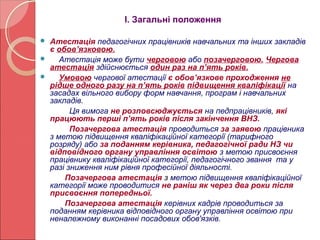 І. Загальні положення 
 Атестація педагогічних працівників навчальних та інших закладів 
є обов’язковою. 
 Атестація може бути черговою або позачерговою. Чергова 
атестація здійснюється один раз на п’ять років. 
 Умовою чергової атестації є обов’язкове проходження не 
рідше одного разу на п’ять років підвищення кваліфікації на 
засадах вільного вибору форм навчання, програм і навчальних 
закладів. 
Ця вимога не розповсюджується на педпрацівників, які 
працюють перші п’ять років після закінчення ВНЗ. 
Позачергова атестація проводиться за заявою працівника 
з метою підвищення кваліфікаційної категорії (тарифного 
розряду) або за поданням керівника, педагогічної ради НЗ чи 
відповідного органу управління освітою з метою присвоєння 
працівнику кваліфікаційної категорії, педагогічного звання та у 
разі зниження ним рівня професійної діяльності. 
Позачергова атестація з метою підвищення кваліфікаційної 
категорії може проводитися не раніш як через два роки після 
присвоєння попередньої. 
Позачергова атестація керівних кадрів проводиться за 
поданням керівника відповідного органу управління освітою при 
неналежному виконанні посадових обов'язків. 
 