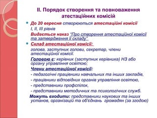 ІІ. Порядок створення та повноваження 
атестаційних комісій 
 До 20 вересня створюються атестаційні комісії 
І, ІІ, ІІІ рівнів 
Видається наказ “Про створення атестаційної комісії 
та затвердження її складу” 
 Склад атестаційної комісії: 
голова, заступник голови, секретар, члени 
атестаційної комісії. 
Головою є: керівник (заступник керівника) НЗ або 
органу управління освітою; 
Члени атестаційної комісії: 
- педагогічні працівники навчальних та інших закладів, 
- працівники відповідних органів управління освітою, 
- представники профспілок, 
- представники методичних та психологічних служб. 
Можуть входити: представники наукових та інших 
установ, організацій та об'єднань громадян (за згодою) 
 