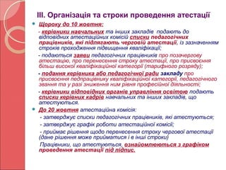 ІІІ. Організація та строки проведення атестації 
 Щороку до 10 жовтня: 
- керівники навчальних та інших закладів подають до 
відповідних атестаційних комісій списки педагогічних 
працівників, які підлягають черговій атестації, із зазначенням 
строків проходження підвищення кваліфікації; 
- подаються заяви педагогічних працівників про позачергову 
атестацію, про перенесення строку атестації, про присвоєння 
більш високої кваліфікаційної категорії (тарифного розряду); 
- подання керівника або педагогічної ради закладу про 
присвоєння педпрацівнику кваліфікаційної категорії, педагогічного 
звання та у разі зниження ним рівня професійної діяльності; 
- керівники відповідних органів управління освітою подають 
списки керівних кадрів навчальних та інших закладів, що 
атестуються. 
 До 20 жовтня атестаційна комісія: 
- затверджує списки педагогічних працівників, які атестуються; 
- затверджує графік роботи атестаційної комісії; 
- приймає рішення щодо перенесення строку чергової атестації 
(дане рішення може прийматися і в інші строки) 
Працівники, що атестуються, ознайомлюються з графіком 
проведення атестації під підпис. 
 