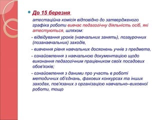 До 15 березня 
атестаційна комісія відповідно до затвердженого 
графіка роботи вивчає педагогічну діяльність осіб, які 
атестуються, шляхом: 
- відвідування уроків (навчальних занять), позаурочних 
(позанавчальних) заходів, 
- вивчення рівня навчальних досягнень учнів з предмета, 
- ознайомлення з навчальною документацією щодо 
виконання педагогічним працівником своїх посадових 
обов'язків; 
- ознайомлення з даними про участь в роботі 
методичних об’єднань, фахових конкурсах та інших 
заходах, пов’язаних з організацією навчально–виховної 
роботи, тощо 
 