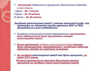  Атестація педагогічних працівників здійснюється комісіями 
у такі строки: 
І рівня – до 1 квітня, 
ІІ рівня – до 10 квітня, 
ІІІ квітня – до 25 квітня. 
Засідання атестаційної комісії з метою атестації особи, яка 
претендує на зайняття посади керівника ЗНЗ чи ПНЗ, 
проводиться у разі необхідності. 
 Засідання атестаційної комісії оформляється протоколом, 
який підписується всіма присутніми членами 
атестаційної комісії. 
 Книга протоколів засідань атестаційної комісії повинна 
бути прошнурована, пронумерована і засвідчена підписом 
керівника закладу та скріплена печаткою. 
 На засіданні атестаційної комісії має бути присутніх не 
менш 2/3 її членів. 
Рішення приймається простою більшістю голосів 
присутніх на засіданні членів атестаційної комісії. 
 