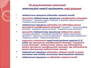За результатами атестації 
атестаційні комісії приймають такі рішення: 
 педагогічний працівник відповідає займаній посаді; 
 присвоїти педагогічному працівнику кваліфікаційну категорію 
(“спеціаліст”, “спеціаліст другої категорії, “спеціаліст першої категорії”, 
“спеціаліст вищої категорії”); 
 педагогічний працівник відповідає (не відповідає) раніше 
присвоєній кваліфікаційній категорії (“спеціаліст”, “спеціаліст другої 
категорії”, “спеціаліст першої категорії”, “спеціаліст вищої категорії”); 
 присвоїти педагогічному працівнику педагогічне звання 
(“учитель-методист”, “вихователь-методист”, педагог-організатор- 
методист”, “практичний психолог-методист”, “керівник гуртка-методист”, 
“старший учитель”, “старший вихователь”); 
 порушити клопотання перед атестаційною комісією ІІ, ІІІ 
рівнів про присвоєння кваліфікаційної категорії “спеціаліст 
вищої категорії”, педагогічного звання, про відповідність 
раніше присвоєній кваліфікаційній категорії, про відповідність 
раніше присвоєному педагогічному званню; 
 педагогічний працівник відповідає займаній посаді за умови 
виконання ним заходів, визначених атестаційною комісією; 
 педагогічний працівник не відповідає займаній посаді. 
 