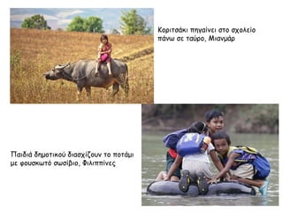 Κοριτσάκι πηγαίνει στο σχολείο 
πάνω σε ταύρο, Μιανμάρ 
Παιδιά δημοτικού διασχίζουν το ποτάμι 
με φουσκωτό σωσίβιο, Φιλιππίνες 
 