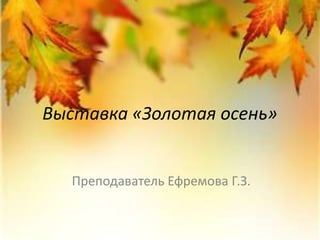 Выставка «Золотая осень» 
Преподаватель Ефремова Г.З. 
 
