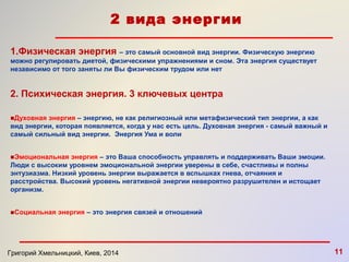 2 вида энергии 
1.Физическая энергия – это самый основной вид энергии. Физическую энергию 
можно регулировать диетой, физическими упражнениями и сном. Эта энергия существует 
независимо от того заняты ли Вы физическим трудом или нет 
2. Психическая энергия. 3 ключевых центра 
■Духовная энергия – энергию, не как религиозный или метафизический тип энергии, а как 
вид энергии, которая появляется, когда у нас есть цель. Духовная энергия - самый важный и 
самый сильный вид энергии. Энергия Ума и воли 
■Эмоциональная энергия – это Ваша способность управлять и поддерживать Ваши эмоции. 
Люди с высоким уровнем эмоциональной энергии уверены в себе, счастливы и полны 
энтузиазма. Низкий уровень энергии выражается в вспышках гнева, отчаяния и 
расстройства. Высокий уровень негативной энергии невероятно разрушителен и истощает 
организм. 
■Социальная энергия – это энергия связей и отношений 
Григорий Хмельницкий, Киев, 2014 11 
 