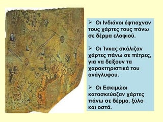  Οι Ινδιάνοι έφτιαχναν 
τους χάρτες τους πάνω 
σε δέρμα ελαφιού. 
 Οι Ίνκας σκάλιζαν 
χάρτες πάνω σε πέτρες, 
για να δείξουν τα 
χαρακτηριστικά του 
ανάγλυφου. 
 Οι Εσκιμώοι 
κατασκεύαζαν χάρτες 
πάνω σε δέρμα, ξύλο 
και οστά. 
 