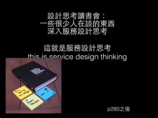 設計思考讀書會： 
⼀一些很少⼈人在談的東⻄西 
深⼊入服務設計思考 
! 這就是服務設計思考 
this is service design thinking 
p280之後 
 