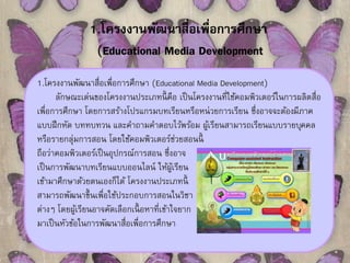 1.โครงงานพัฒนาสื่อเพื่อการศึกษา 
(Educational Media Development 
1.โครงงานพัฒนาสื่อเพื่อการศึกษา (Educational Media Development) 
ลักษณะเด่นของโครงงานประเภทนี้คือ เป็นโครงงานที่ใช้คอมพิวเตอร์ในการผลิตสื่อ 
เพื่อการศึกษา โดยการสร้างโปรแกรมบทเรียนหรือหน่วยการเรียน ซึ่งอาจจะต้องมีภาค 
แบบฝึกหัด บททบทวน และคา ถามคา ตอบไว้พร้อม ผู้เรียนสามารถเรียนแบบรายบุคคล 
หรือรายกลุ่มการสอน โดยใช้คอมพิวเตอร์ช่วยสอนนี้ 
ถือว่าคอมพิวเตอร์เป็นอุปกรณ์การสอน ซึ่งอาจ 
เป็นการพัฒนาบทเรียนแบบออนไลน์ ให้ผู้เรียน 
เข้ามาศึกษาด้วยตนเองก็ได้ โครงงานประเภทนี้ 
สามารถพัฒนาขึ้นเพื่อใช้ประกอบการสอนในวิชา 
ต่างๆ โดยผู้เรียนอาจคัดเลือกเนื้อหาที่เข้าใจยาก 
มาเป็นหัวข้อในการพัฒนาสื่อเพื่อการศึกษา 
 