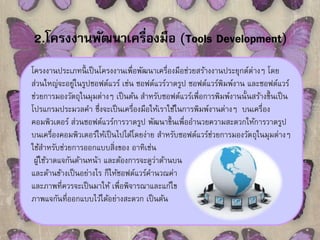 2.โครงงานพัฒนาเครื่องมือ (Tools Development) 
โครงงานประเภทนี้เป็นโครงงานเพื่อพัฒนาเครื่องมือช่วยสร้างงานประยุกต์ต่างๆ โดย 
ส่วนใหญ่จะอยู่ในรูปซอฟต์แวร์ เช่น ซอฟต์แวร์วาดรูป ซอฟต์แวร์พิมพ์งาน และซอฟต์แวร์ 
ช่วยการมองวัตถุในมุมต่างๆ เป็นต้น สา หรับซอฟต์แวร์เพื่อการพิมพ์งานนั้นสร้างขึ้นเป็น 
โปรแกรมประมวลคา ซึ่งจะเป็นเครื่องมือให้เราใช้ในการพิมพ์งานต่างๆ บนเครื่อง 
คอมพิวเตอร์ ส่วนซอฟต์แวร์การวาดรูป พัฒนาขึ้นเพื่ออา นวยความสะดวกให้การวาดรูป 
บนเครื่องคอมพิวเตอร์ให้เป็นไปได้โดยง่าย สา หรับซอฟต์แวร์ช่วยการมองวัตถุในมุมต่างๆ 
ใช้สา หรับช่วยการออกแบบสิ่งของ อาทิเช่น 
ผู้ใช้วาดแจกันด้านหน้า และต้องการจะดูว่าด้านบน 
และด้านข้างเป็นอย่างไร ก็ให้ซอฟต์แวร์คา นวณค่า 
และภาพที่ควรจะเป็นมาให้ เพื่อพิจารณาและแก้ไข 
ภาพแจกันที่ออกแบบไว้ได้อย่างสะดวก เป็นต้น 
 