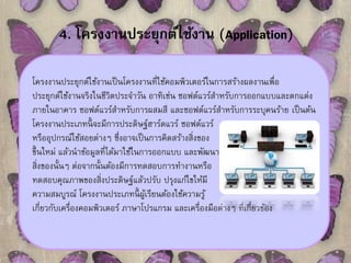 4. โครงงานประยุกต์ใช้งาน (Application) 
โครงงานประยุกต์ใช้งานเป็นโครงงานที่ใช้คอมพิวเตอร์ในการสร้างผลงานเพื่อ 
ประยุกต์ใช้งานจริงในชีวิตประจา วัน อาทิเช่น ซอฟต์แวร์สา หรับการออกแบบและตกแต่ง 
ภายในอาคาร ซอฟต์แวร์สา หรับการผสมสี และซอฟต์แวร์สา หรับการระบุคนร้าย เป็นต้น 
โครงงานประเภทนี้จะมีการประดิษฐ์ฮาร์ดแวร์ ซอฟต์แวร์ 
หรืออุปกรณ์ใช้สอยต่างๆ ซึ่งอาจเป็นการคิดสร้างสิ่งของ 
ขึ้นใหม่ แล้วนาข้อมูลที่ได้มาใช้ในการออกแบบ และพัฒนา 
สิ่งของนั้นๆ ต่อจากนั้นต้องมีการทดสอบการทา งานหรือ 
ทดสอบคุณภาพของสิ่งประดิษฐ์แล้วปรับ ปรุงแก้ไขให้มี 
ความสมบูรณ์ โครงงานประเภทนี้ผู้เรียนต้องใช้ความรู้ 
เกี่ยวกับเครื่องคอมพิวเตอร์ ภาษาโปรแกรม และเครื่องมือต่างๆ ที่เกี่ยวข้อง 
 