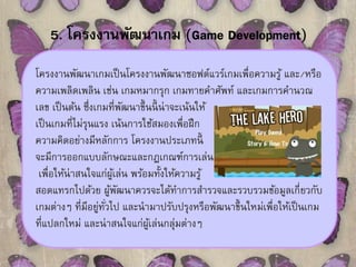 5. โครงงานพัฒนาเกม (Game Development) 
โครงงานพัฒนาเกมเป็นโครงงานพัฒนาซอฟต์แวร์เกมเพื่อความรู้ และ/หรือ 
ความเพลิดเพลิน เช่น เกมหมากรุก เกมทายคาศัพท์ และเกมการคานวณ 
เลข เป็นต้น ซึ่งเกมที่พัฒนาขึ้นนี้น่าจะเน้นให้ 
เป็นเกมที่ไม่รุนแรง เน้นการใช้สมองเพื่อฝึก 
ความคิดอย่างมีหลักการ โครงงานประเภทนี้ 
จะมีการออกแบบลักษณะและกฎเกณฑ์การเล่น 
เพื่อให้น่าสนใจแก่ผู้เล่น พร้อมทั้งให้ความรู้ 
สอดแทรกไปด้วย ผู้พัฒนาควรจะได้ทา การสา รวจและรวบรวมข้อมูลเกี่ยวกับ 
เกมต่างๆ ที่มีอยู่ทั่วไป และนามาปรับปรุงหรือพัฒนาขึ้นใหม่เพื่อให้เป็นเกม 
ที่แปลกใหม่ และน่าสนใจแก่ผู้เล่นกลุ่มต่างๆ 
 