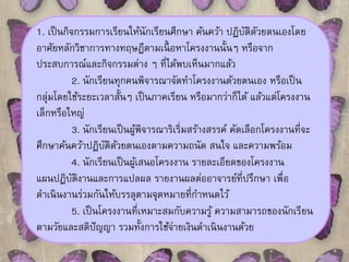 1. เป็นกิจกรรมการเรียนให้นักเรียนศึกษา ค้นคว้า ปฏิบัติดัวยตนเองโดย 
อาศัยหลักวิชาการทางทฤษฎีตามเนื้อหาโครงงานนั้นๆ หรือจาก 
ประสบการณ์และกิจกรรมต่าง ๆ ที่ได้พบเห็นมากแล้ว 
2. นักเรียนทุกคนพิจารณาจัดทา โครงงานด้วยตนเอง หรือเป็น 
กลุ่มโดยใช้ระยะเวลาสั้นๆ เป็นภาคเรียน หรือมากว่าก็ได้ แล้วแต่โครงงาน 
เล็กหรือใหญ่ 
3. นักเรียนเป็นผู้พิจารณาริเริ่มสร้างสรรค์ คัดเลือกโครงงานที่จะ 
ศึกษาค้นคว้าปฏิบัติด้วยตนเองตามความถนัด สนใจ และความพร้อม 
4. นักเรียนเป็นผู้เสนอโครงงาน รายละเอียดของโครงงาน 
แผนปฏิบัติงานและการแปลผล รายงานผลต่ออาจารย์ที่ปรึกษา เพื่อ 
ดา เนินงานร่วมกันให้บรรลุตามจุดหมายที่กา หนดไว้ 
5. เป็นโครงงานที่เหมาะสมกับความรู้ ความสามารถของนักเรียน 
ตามวัยและสติปัญญา รวมทั้งการใช้จ่ายเงินดา เนินงานด้วย 
 