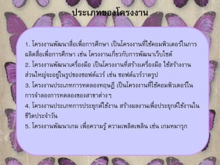 ประเภทของโครงงาน 
1. โครงงานพัฒนาสื่อเพื่อการศึกษา เป็นโครงงานที่ใช้คอมพิวเตอร์ในการ 
ผลิตสื่อเพื่อการศึกษา เช่น โครงงานเกี่ยวกับการพัฒนาเว็บไซต์ 
2. โครงงานพัฒนาเครื่องมือ เป็นโครงงานที่สร้างเครื่องมือ ใช้สร้างงาน 
ส่วนใหญ่จะอยู่ในรูปของซอฟต์แวร์ เช่น ซอฟต์แวร์วาดรูป 
3. โครงงานประเภทการทดลองทฤษฎี เป็นโครงงานที่ใช้คอมพิวเตอร์ใน 
การจาลองการทดลองของสาขาต่างๆ 
4. โครงงานประเภทการประยุกต์ใช้งาน สร้างผลงานเพื่อประยุกต์ใช้งานใน 
ชีวิตประจาวัน 
5. โครงงานพัฒนาเกม เพื่อความรู้ ความเพลิดเพลิน เช่น เกมหมารุก 
 