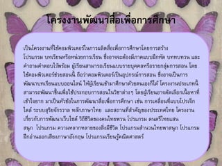 โครงงานพัฒนาสื่อเพื่อการศึกษา 
เป็นโครงงานที่ใช้คอมพิวเตอร์ในการผลิตสื่อเพื่อการศึกษาโดยการสร้าง 
โปรแกรม บทเรียนหรือหน่วยการเรียน ซึ่งอาจจะต้องมีภาคแบบฝึกหัด บททบทวน และ 
คา ถามคา ตอบไว้พร้อม ผู้เรียนสามารถเรียนแบบรายบุคคลหรือรายกลุ่มการสอน โดย 
ใช้คอมพิวเตอร์ช่วยสอนนี้ ถือว่าคอมพิวเตอร์เป็นอุปกรณ์การสอน ซึ่งอาจเป็นการ 
พัฒนาบทเรียนแบบออนไลน์ให้ผู้เรียนเข้ามาศึกษาด้วยตนเองก็ได้โครงงานประเภทนี้ 
สามารถพัฒนาข้นึเพื่อใช้ประกอบการสอนในวิชาต่างๆ โดยผู้เรียนอาจคัดเลือกเนื้อหาที่ 
เข้าใจยาก มาเป็นหัวข้อในการพัฒนาสื่อเพื่อการศึกษา เช่น การเคลื่อนที่แบบโปรเจ็ก 
ไตล์ ระบบสุริยจักรวาล หลักภาษาไทย และสถานที่สาคัญของประเทศไทย โครงงาน 
เกี่ยวกับการพัฒนาเว็บไซต์ วิถีชีวิตของคนไทยพวน โปรแกรม ดนตรีไทยแสน 
สนุก โปรแกรม ความหลากหลายของสิ่งมีชีวิต โปรแกรมสานวนไทยพาสนุก โปรแกรม 
ฝึกอ่านออกเสียงภาษาอังกฤษ โปรแกรมเรียนรู้คณิตศาสตร์ 
 