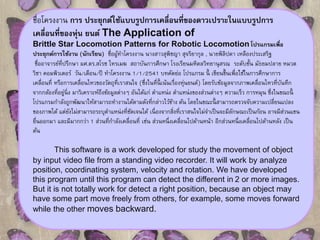 ชื่อโครงงาน การ ประยุกต์ใช้แบบรูปการเคลื่อนที่ของดาวเปราะในแบบรูปการ 
เคลื่อนที่ของหุ่น ยนต์The Application of 
Brittle Star Locomotion Patterns for Robotic Locomotion โปรแกรมเพื่อ 
ประยุกต์การใช้งาน (นักเรียน) ชื่อผู้ทา โครงงาน นางสาวสุพิชญา สุจริยากุล , นายพิลิปดา เหลืองประเสริฐ 
ชื่ออาจารย์ที่ปรึกษา ผศ.ดร.สโรช ไทรเมฆ สถาบันการศึกษา โรงเรียนมหิดลวิทยานุสรณ ระดับชั้น มัธยมปลาย หมวด 
วิชา คอมพิวเตอร์วัน/เดือน/ปี ทา โครงงาน 1/1/2541 บทคัดย่อ โปรแกรม นี้ เขียนขึ้นเพื่อใช้ในการศึกษาการ 
เคลื่อนที่หรือการเคลื่อนไหวของวัตถุที่เราสนใจ (ซึ่งในที่นี้เน้นเรื่องห่นุยนต์) โดยรับข้อมูลจากภาพเคลื่อนไหวที่บันทึก 
จากกล้องที่อยนูิ่่ง มาวิเคราะห์ถึงข้อมูลต่างๆ อันได้แก่ ตา แหน่ง ตา แหน่งของส่วนต่างๆ ความเร็ว การหมุน ซึ่งในขณะนี้ 
โปรแกรมกา ลังถูกพัฒนาให้สามารถทา งานได้ตามดังที่กล่าวไว้ข้าง ต้น โดยในขณะนี้สามารถตรวจจับความเปลี่ยนแปลง 
ของภาพได้แต่ยังไม่สามารถระบุตา แหน่งที่ชัดเจนได้เนื่องจากสิ่งที่เราสนใจไม่จา เป็นจะมีลักษณะเป็นก้อน อาจมีส่วนแขน 
ยนื่ออกมา และมีมากกว่า 1 ส่วนที่กา ลังเคลื่อนที่ เช่น ส่วนหนึ่งเคลื่อนไปด้านหน้า อีกส่วนหนึ่งเคลื่อนไปด้านหลัง เป็น 
ต้น 
This software is a work developed for study the movement of object 
by input video file from a standing video recorder. It will work by analyze 
position, coordinating system, velocity and rotation. We have developed 
this program until this program can detect the different in 2 or more images. 
But it is not totally work for detect a right position, because an object may 
have some part move freely from others, for example, some moves forward 
while the other moves backward. 
 