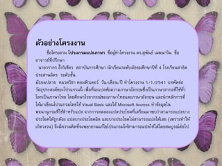 ตัวอย่างโครงงาน 
ชื่อโครงงาน โปรแกรมแปลภาษา ชื่อผู้ทา โครงงาน ดร.สุพันธ์เมฆนาวนิชื่อ 
อาจารย์ที่ปรึกษา 
นายวรากร อึ้งวิเชียร สถาบันการศึกษา นักเรียนระดับมัธยมศึกษาปีที่4 โรงเรียนสาธิต 
ประสานมิตร ระดับชั้น 
มัธยมปลาย หมวดวิชา คอมพิวเตอร์ วัน/เดือน/ปี ทาโครงงาน 1/1/2541 บทคัดย่อ 
วัตถุประสงค์ของโปรแกรมนี้เพื่อที่จะแปลข้อความภาษาอังกฤษซึ่งเป็นภาษาสากลที่ใช้ทั่ว 
โลกเป็นภาษาไทย โดยศึกษาไวยากรณ์ของภาษาไทยและภาษาอังกฤษ และนาหลักการที่ 
ได้มาเขียนโปรแกรมโดยใช้Visual Basic และใช้Microsoft Accress ทา ข้อมูลใน 
พจนานุกรมที่ใช้สา หรับแปล จากการทดลองแปลประโยคที่เตรียมมาพบว่าสามารถแปลบาง 
ประโยคได้ถูกต้อง แปลบางประโยคผิด และบางประโยคไมส่ามารถแปลได้เลย (เพราะทา ให้ 
เกิดวงวน) จึงมีความคิดที่จะพยายามแก้ไขโปรแกรมให้สามารถแปลให้ได้โดยสมบูรณ์ต่อไป 
 