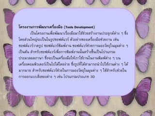 โครงงานการพัฒนาเครื่องมือ (Tools Development) 
เป็นโครงงานเพื่อพัฒนาเรื่องมือมาใช้ช่วยสร้างงานประยุกต์ต่าง ๆ ซึ่ง 
โดยส่วนใหญ่จะเป็นในรูปซอฟต์แวร์ ตัวอย่างของเครื่องมือช่วยงาน เช่น 
ซอฟต์แวร์วาดรูป ซอฟต์แวร์พิมพ์งาน ซอฟต์แวร์ช่วยการมองวัตถุในมุมต่าง ๆ 
เป็นต้น สา หรับซอฟต์แวร์เพื่อการพิมพ์งานนั้นสร้างขึ้นเป็นโปรแกรม 
ประมวลผลภาษา ซึ่งจะเป็นเครื่องมือให้เราใช้งานในงานพิมพ์ต่าง ๆ บน 
เครื่องคอมพิวเตอร์เป็นไปได้โดยง่าย ซึ่งรูปที่ได้สามารถนาไปใช้งานต่าง ๆ ได้ 
มากมาย สา หรับซอฟต์แวร์ช่วยในการมองวัตถุในมุมต่าง ๆ ใช้สา หรับช่วยใน 
การออกแบบสิ่งของต่าง ๆ เช่น โปรแกรมประเภท 3D 
 