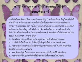ความหมายและความสา คัญของโครงงาน 
คอมพิวเตอร์ 
เทคโนโลยีคอมพิวเตอร์มีผลกระทบต่อความเจริญก้าวหน้าของสังคม ปัจจุบันเทคโนโลยี 
ด้านนี้มีการ เปลี่ยนแปลงอย่างรวดเร็ว จึงเป็นเรื่องยากที่ประชาชนจะคอยติดตาม 
ความก้าวหน้าอยู่ตลอดเวลา ดังนั้นการศึกษาเทคโนโลยี ของคอมพิวเตอร์ จึงตอ้งศึกษา 
หลักการและเนื้อหาพื้นฐานเป็นสา คัญ การศึกษาด้านวิทยาการคอมพิวเตอร์เป็น 
สิ่งจา เป็นเสมือนกับการศึกษาวิทยาศาสตร์ธรรมชาติ คอมพิวเตอร์ได้เปลยี่นแปลง โลก 
ของเราในด้านต่างๆ มากมาย ได้แก่ 
1. สังคมโดยส่วนใหญ่เปลี่ยนจากสังคมอุตสาหกรรมเป็นสังคมสารสนเทศ 
2. การตัดสินใจในเรื่องต่างๆ มักข้นึอยู่กับข้อมูลซึ่งได้จากระบบคอมพิวเตอร์ 
3. คอมพิวเตอร์กลายเป็นเครื่องมือที่สาคัญแทนเครื่องมืออื่นๆ ในอดีต เช่น เครื่อง 
พิมพ์ดีด เครื่องคิดเลข เป็นต้น 
4. คอมพิวเตอร์ถูกใช้ในการออกแบบสถานการณ์หรือปัญหาที่ซับซ้อนต่างๆ 
5. คอมพิวเตอร์เป็นอุปกรณ์หลักที่ใช้ในงานติดต่อสื่อสารของโลกปัจจุบัน 
 