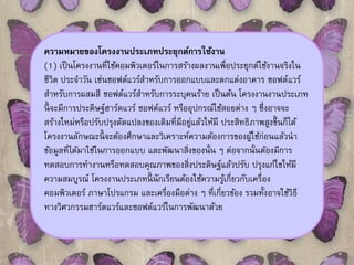 ความหมายของโครงงานประเภทประยุกต์การใช้งาน 
(1) เป็นโครงงานที่ใช้คอมพิวเตอร์ในการสร้างผลงานเพื่อประยุกต์ใช้งานจริงใน 
ชีวิต ประจาวัน เช่นซอฟต์แวร์สาหรับการออกแบบและตกแต่งอาคาร ซอฟต์แวร์ 
สา หรับการผสมสี ซอฟต์แวร์สา หรับการระบุคนร้าย เป็นต้น โครงงานงานประเภท 
นี้จะมีการประดิษฐ์ฮาร์ดแวร์ ซอฟต์แวร์ หรืออุปกรณ์ใช้สอยต่าง ๆ ซึ่งอาจจะ 
สร้างใหม่หรือปรับปรุงดัดแปลงของเดิมที่มีอยู่แล้วให้มี ประสิทธิภาพสูงขึ้นก็ได้ 
โครงงานลักษณะนี้จะต้องศึกษาและวิเคราะห์ความต้องการของผู้ใช้ก่อนแล้วนา 
ข้อมูลที่ได้มาใช้ในการออกแบบ และพัฒนาสิ่งของนั้น ๆ ต่อจากนั้นต้องมีการ 
ทดสอบการทา งานหรือทดสอบคุณภาพของสิ่งประดิษฐ์แล้วปรับ ปรุงแก้ไขให้มี 
ความสมบูรณ์ โครงงานประเภทนี้นักเรียนต้องใช้ความรู้เกี่ยวกับเครื่อง 
คอมพิวเตอร์ ภาษาโปรแกรม และเครื่องมือต่าง ๆ ที่เกี่ยวข้อง รวมทั้งอาจใช้วิธี 
ทางวิศวกรรมฮาร์ดแวร์และซอฟต์แวร์ในการพัฒนาด้วย 
 