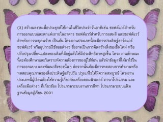 (3) สร้างผลงานเพื่อประยุกต์ใช้งานในชีวิตประจา วันอาทิเช่น ซอฟต์แวร์สา หรับ 
การออกแบบและตกแต่งภายในอาคาร ซอฟต์แวร์สาหรับการผสมสี และซอฟต์แวร์ 
สา หรับการระบุคนร้าย เป็นต้น โครงงานประเภทนี้จะมีการประดิษฐ์ฮาร์ดแวร์ 
ซอฟต์แวร์ หรืออุปกรณ์ใช้สอยต่างๆ ซึ่งอาจเป็นการคิดสร้างสิ่งของขึ้นใหม่ หรือ 
ปรับปรุงเปลี่ยนแปลงของเดิมที่มีอยู่แล้วให้มีประสิทธิภาพสูงขึ้น โครง งานลักษณะ 
นี้จะต้องศึกษาและวิเคราะห์ความต้องการของผู้ใช้ก่อน แล้วนาข้อมูลที่ได้มาใช้ใน 
การออกแบบ และพัฒนาสิ่งของนั้นๆ ต่อจากนั้นต้องมีการทดสอบการทา งานหรือ 
ทดสอบคุณภาพของสิ่งประดิษฐ์แล้วปรับ ปรุงแก้ไขให้มีความสมบูรณ์ โครงงาน 
ประเภทนี้ผู้เรียนต้องใช้ความรู้เกี่ยวกับเครื่องคอมพิวเตอร์ ภาษาโปรแกรม และ 
เครื่องมือต่างๆ ที่เกี่ยวข้อง โปรแกรมระบบงานการกีฬา โปรแกรมระบบแฟ้ม 
ฐานข้อมูลผู้เรียน 2001 
 