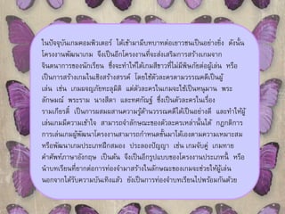 ในปัจจุบันเกมคอมพิวเตอร์ได้เข้ามามีบทบาทต่อเยาวชนเป็นอย่างยิ่ง ดังนั้น 
โครงงานพัฒนาเกม จึงเป็นอีกโครงงานที่จะส่งเสริมการสร้างเกมจาก 
จินตนาการของนักเรียน ซึ่งจะทา ให้ได้เกมสีขาวที่ไมมี่พิษภัยต่อผู้เล่น หรือ 
เป็นการสร้างเกมในเชิงสร้างสรรค์โดยใช้ตัวละครตามวรรณคดีเป็นผู้ 
เล่น เช่น เกมผจญภัยทะลุมิติแต่ตัวละครในเกมจะใช้เป็นหนุมาน พระ 
ลักษมณ์ พระราม นางสีดา และทศกัณฐ์ ซึ่งเป็นตัวละครในเรื่อง 
รามเกียรต์ิเป็นการผสมผสานความรู้ด้านวรรณคดีได้เป็นอย่างดีและทา ให้ผู้ 
เล่นเกมมีความเข้าใจ สามารถจา ลักษณะของตัวละครเหล่านั้นได้กฎกติการ 
การเล่นเกมผู้พัฒนาโครงงานสามารถกา หนดขั้นมาได้เองตามความเหมาะสม 
หรือพัฒนาเกมประเภทฝึกสมอง ประลองปัญญา เช่น เกมจับคู่เกมทาย 
คา ศัพท์ภาษาอังกฤษ เป็นต้น จึงเป็นอีกรูปแบบของโครงงานประเภทนี้หรือ 
นาบทเรียนที่ยากต่อการท่องจา มาสร้างในลักษณะของเกมจะช่วยให้ผู้เล่น 
นอกจากได้รับความบันเทิงแล้ว ยังเป็นการท่องจา บทเรียนไปพร้อมกันด้วย 
 