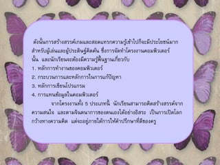 ดังนั้นการสร้างสรรค์เกมและสอดแทรกความรู้เข้าไปก็จะมีประโยชน์มาก 
สา หรับผู้เล่นและผู้ประดิษฐ์คิดค้น ซึ่งการจัดทา โครงงานคอมพิวเตอร์ 
นั้น และนักเรียนจะต้องมีความรู้พ้นืฐานเกี่ยวกับ 
1. หลักการทางานของคอมพิวเตอร์ 
2. กระบวนการและหลักการในการแก้ปัญหา 
3. หลักการเขียนโปรแกรม 
4. การแทนข้อมูลในคอมพิวเตอร์ 
จากโครงงานทั้ง 5 ประเภทนี้นักเรียนสามารถคิดสร้างสรรค์จาก 
ความสนใจ และตามจินตนาการของตนเองได้อย่างอิสระ เป็นการเปิดโลก 
กว้างทางความคิด แต่จะอยู่ภายใต้การให้คา ปรึกษาที่ดีของครู 
 