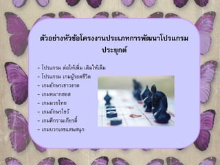 ตัวอย่างหัวข้อโครงงานประเภทการพัฒนาโปรแกรม 
ประยุกต์ 
- โปรแกรม ต่อให้เพิ่ม เติมให้เต็ม 
- โปรแกรม เกมผู้รอดชีวิต 
- เกมอักษรเขาวงกต 
- เกมหมากฮอส 
- เกมมวยไทย 
- เกมอักษรไขว้ 
- เกมศึกรามเกียรต์ิ 
- เกมบวกเลขแสนสนุก 
 