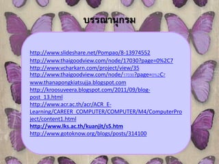 บรรณานุกรม 
http://www.slideshare.net/Pompao/8-13974552 
http://www.thaigoodview.com/node/17030?page=0%2C7 
http://www.vcharkarn.com/project/view/35 
http://www.thaigoodview.com/node/17030?page=0%2C7 
www.thanapongkiatsujja.blogspot.com 
http://kroosuveera.blogspot.com/2011/09/blog-post_ 
13.html 
http://www.acr.ac.th/acr/ACR_E-Learning/ 
CAREER_COMPUTER/COMPUTER/M4/ComputerPro 
ject/content1.html 
http://www.lks.ac.th/kuanjit/s5.htm 
http://www.gotoknow.org/blogs/posts/314100 
 