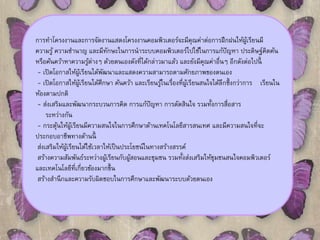 การทาโครงงานและการจัดงานแสดงโครงงานคอมพิวเตอร์จะมีคุณค่าต่อการฝึกฝนให้ผู้เรียนมี 
ความรู้ ความชา นาญ และมีทักษะในการนาระบบคอมพิวเตอร์ไปใช้ในการแก้ปัญหา ประดิษฐ์คิดค้น 
หรือค้นคว้าหาความรู้ต่างๆ ด้วยตนเองดังที่ได้กล่าวมาแล้ว และยังมีคุณค่าอื่นๆ อีกดังต่อไปนี้ 
- เปิดโอกาสให้ผู้เรียนได้พัฒนาและแสดงความสามารถตามศักยภาพของตนเอง 
- เปิดโอกาสให้ผู้เรียนได้ศึกษา ค้นคว้า และเรียนรู้ในเรื่องที่ผู้เรียนสนใจได้ลึกซึ้งกว่าการ เรียนใน 
ห้องตามปกติ 
- ส่งเสริมและพัฒนากระบวนการคิด การแก้ปัญหา การตัดสินใจ รวมทั้งการสื่อสาร 
ระหว่างกัน 
- กระตุ้นให้ผู้เรียนมีความสนใจในการศึกษาด้านเทคโนโลยีสารสนเทศ และมีความสนใจที่จะ 
ประกอบอาชีพทางด้านนี้ 
ส่งเสริมให้ผู้เรียนได้ใช้เวลาให้เป็นประโยชน์ในทางสร้างสรรค์ 
สร้างความสัมพันธ์ระหว่างผ้เูรียนกับผ้สูอนและชุมชน รวมทั้งส่งเสริมให้ชุมชนสนใจคอมพิวเตอร์ 
และเทคโนโลยีที่เกี่ยวข้องมากขึ้น 
สร้างสา นึกและความรับผิดชอบในการศึกษาและพัฒนาระบบด้วยตนเอง 
 