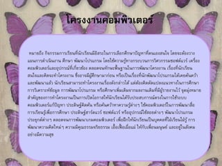 โครงงานคอมพิวเตอร์ 
หมายถึง กิจกรรมการเรียนที่นักเรียนมีอิสระในการเลือกศึกษาปัญหาที่ตนเองสนใจ โดยจะต้องวาง 
แผนการดา เนินงาน ศึกษา พัฒนาโปรแกรม โดยใช้ความรู้ทางกระบวนการวิศวกรรมซอฟต์แวร์ เครื่อง 
คอมพิวเตอร์และอุปกรณ์ที่เกี่ยวข้อง ตลอดจนทักษะพื้นฐานในการพัฒนาโครงงาน เรื่องที่นักเรียน 
สนใจและคิดจะทา โครงงาน ซึ่งอาจมีผ้ศูึกษามาก่อน หรือเป็นเรื่องที่นักพัฒนาโปรแกรมได้เคยค้นคว้า 
และพัฒนาแล้ว นักเรียนสามารถทา โครงงานเรื่องดังกล่าวได้ แต่ต้องคิดดัดแปลงแนวทางในการศึกษา 
การวิเคราะห์ข้อมูล การพัฒนาโปรแกรม หรือศึกษาเพิ่มเติมจากผลงานเดิมที่มีผ้รูายงานไว้ จุดมุ่งหมาย 
สา คัญของการทา โครงงานเป็นการเปิดโอกาสให้นักเรียนได้รับประสบการณ์ตรงในการใช้ระบบ 
คอมพิวเตอร์แก้ปัญหา ประดิษฐ์คิดค้น หรือค้นคว้าหาความรู้ต่างๆ ใช้คอมพิวเตอร์ในการพัฒนาสื่อ 
การเรียนรู้เพื่อการศึกษา ประดิษฐ์ฮาร์ดแวร์ ซอฟต์แวร์ หรืออุปกรณ์ใช้สอยต่างๆ พัฒนาโปรแกรม 
ประยุกต์ต่างๆ ตลอดจนการพัฒนาเกมคอมพิวเตอร์ เพื่อฝึกให้นักเรียนเป็นบุคคลที่ใฝ่เรียนใฝ่รู้ การ 
พัฒนาความคิดใหมๆ่ ความมีคุณธรรมจริยธรรม เอื้อเฟื้อเผื่อแผ่ ให้กับเพื่อนมนุษย์และอยใู่นสังคม 
อย่างมีความสุข 
 