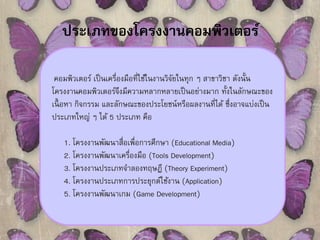 ประเภทของโครงงานคอมพิวเตอร์ 
คอมพิวเตอร์ เป็นเครื่องมือที่ใช้ในงานวิจัยในทุก ๆ สาขาวิชา ดังนั้น 
โครงงานคอมพิวเตอร์จึงมีความหลากหลายเป็นอย่างมาก ทั้งในลักษณะของ 
เนื้อหา กิจกรรม และลักษณะของประโยชน์หรือผลงานที่ได้ ซึ่งอาจแบ่งเป็น 
ประเภทใหญ่ ๆ ได้ 5 ประเภท คือ 
1. โครงงานพัฒนาสื่อเพื่อการศึกษา (Educational Media) 
2. โครงงานพัฒนาเครื่องมือ (Tools Development) 
3. โครงงานประเภทจาลองทฤษฎี (Theory Experiment) 
4. โครงงานประเภทการประยุกต์ใช้งาน (Application) 
5. โครงงานพัฒนาเกม (Game Development) 
 