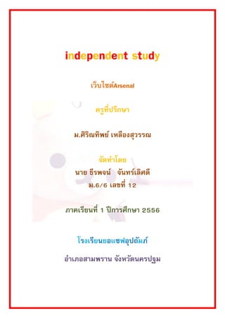 independent study 
เว็บไซต์Arsenal 
ครูที่ปรึกษา 
ม.ศิริณทิพย์ เหลืองสุวรรณ 
จัดทาโดย 
นาย ธีรพจน์ จันทร์เลิศดี 
ม.6/6 เลขที่ 12 
ภาคเรียนที่ 1 ปีการศึกษา 2556 
โรงเรียนยอแซฟอุปถัมภ์ 
อาเภอสามพราน จังหวัดนครปฐม 
 