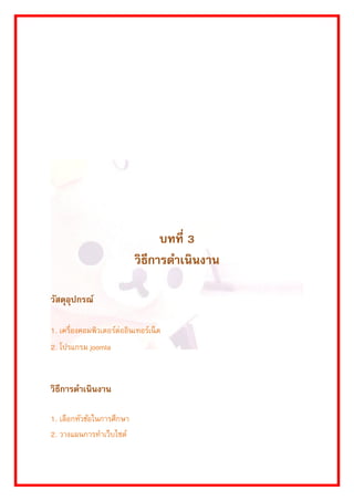 บทที่ 3 
วิธีการดาเนินงาน 
วัสดุอุปกรณ์ 
1. เครื่องคอมพิวเตอร์ต่ออินเทอร์เน็ต 
2. โปรแกรม joomla 
วิธีการดาเนินงาน 
1. เลือกหัวข้อในกำรศึกษำ 
2. วำงแผนกำรทำเว็บไซต์  