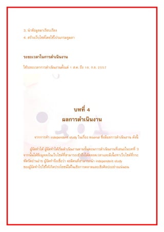 3. นำข้อมูลมำเรียบเรียง 
4. สร้ำงเว็บไซต์โดยใช้โปรแกรมจูมลำ 
ระยะเวลาในการดาเนินงาน 
ใช้ระยะเวลำกำรดำเนินงำนตั้งแต่ 1 ส.ค. ถึง 16. ก.ย. 2557 
บทที่ 4 
ผลการดาเนินงาน 
จำกกำรทำ independent study ในเรื่อง Arsenal ซึ่งมีผลกำรดำเนินงำน ดังนี้ 
ผู้จัดทำได้ ผู้จัดทำได้เริ่มดำเนินงำนตำมขั้นตอนกำรดำเนินงำนที่เสนอในบทที่ 3 จำกนั้นได้ข้อมูลลงในเว็บไซต์ที่สำมำรถเข้ำถึงได้ตลอดเวลำและมีเนื้อหำเว็บไซต์ที่กระ ทัดรัดอ่ำนง่ำย ผู้จัดทำจึงเชื่อว่ำ จะมีคนที่สำมำรถนำ independent study ของผู้จัดทำไปใช้ให้เกิดประโยชน์ได้ในเชิงกำรตลำดและเชิงศิลปะอย่ำงแน่นอน 
 