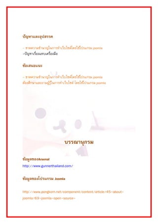 ปัญหาและอุปสรรค 
- ขำดควำมชำนำญในกำรทำเว็บไซต์โดยใช้โปรแกรม joomla 
-ปัญหำเรื่องแทบเครื่องมือ 
ข้อเสนอแนะ 
- ขำดควำมชำนำญในกำรทำเว็บไซต์โดยใช้โปรแกรม joomla ต้องศึกษำและถำมผู้รู้ในกำรทำเว็บไซต์ โดยใช้โปรแกรม joomla 
บรรณานุกรม 
ข้อมูลของArsenal 
http://www.gunnerthailand.com/ 
ข้อมูลของโปรแกรม Joomla 
http://www.pongkorn.net/component/content/article/45-about- joomla/69-joomla-open-source-  
